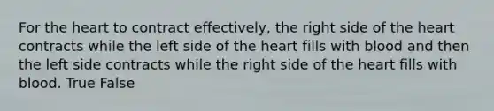 For the heart to contract effectively, the right side of the heart contracts while the left side of the heart fills with blood and then the left side contracts while the right side of the heart fills with blood. True False