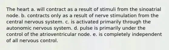 The heart a. will contract as a result of stimuli from the sinoatrial node. b. contracts only as a result of nerve stimulation from the central nervous system. c. is activated primarily through the autonomic nervous system. d. pulse is primarily under the control of the atrioventricular node. e. is completely independent of all nervous control.