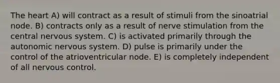 <a href='https://www.questionai.com/knowledge/kya8ocqc6o-the-heart' class='anchor-knowledge'>the heart</a> A) will contract as a result of stimuli from the sinoatrial node. B) contracts only as a result of nerve stimulation from the central <a href='https://www.questionai.com/knowledge/kThdVqrsqy-nervous-system' class='anchor-knowledge'>nervous system</a>. C) is activated primarily through <a href='https://www.questionai.com/knowledge/kMqcwgxBsH-the-autonomic-nervous-system' class='anchor-knowledge'>the autonomic nervous system</a>. D) pulse is primarily under the control of the atrioventricular node. E) is completely independent of all nervous control.