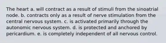 The heart a. will contract as a result of stimuli from the sinoatrial node. b. contracts only as a result of nerve stimulation from the central nervous system. c. is activated primarily through the autonomic nervous system. d. is protected and anchored by pericardium. e. is completely independent of all nervous control.