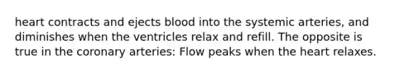 heart contracts and ejects blood into the systemic arteries, and diminishes when the ventricles relax and refill. The opposite is true in <a href='https://www.questionai.com/knowledge/kUSHhCSdkt-the-corona' class='anchor-knowledge'>the corona</a>ry arteries: Flow peaks when <a href='https://www.questionai.com/knowledge/kya8ocqc6o-the-heart' class='anchor-knowledge'>the heart</a> relaxes.