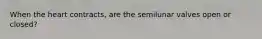 When the heart contracts, are the semilunar valves open or closed?