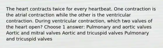 The heart contracts twice for every heartbeat. One contraction is the atrial contraction while the other is the ventricular contraction. During ventricular contraction, which two valves of the heart open? Choose 1 answer: Pulmonary and aortic valves Aortic and mitral valves Aortic and tricuspid valves Pulmonary and tricuspid valves