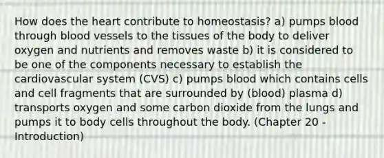 How does the heart contribute to homeostasis? a) pumps blood through blood vessels to the tissues of the body to deliver oxygen and nutrients and removes waste b) it is considered to be one of the components necessary to establish the cardiovascular system (CVS) c) pumps blood which contains cells and cell fragments that are surrounded by (blood) plasma d) transports oxygen and some carbon dioxide from the lungs and pumps it to body cells throughout the body. (Chapter 20 - Introduction)