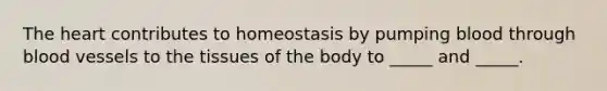 The heart contributes to homeostasis by pumping blood through blood vessels to the tissues of the body to _____ and _____.