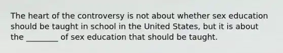 The heart of the controversy is not about whether sex education should be taught in school in the United States, but it is about the ________ of sex education that should be taught.