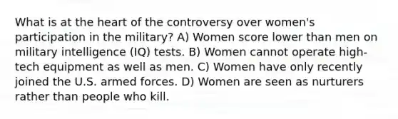 What is at the heart of the controversy over women's participation in the military? A) Women score lower than men on military intelligence (IQ) tests. B) Women cannot operate high-tech equipment as well as men. C) Women have only recently joined the U.S. armed forces. D) Women are seen as nurturers rather than people who kill.