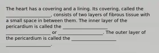 The heart has a covering and a lining. Its covering, called the ____________________, consists of two layers of fibrous tissue with a small space in between them. The inner layer of the pericardium is called the ____________________ ____________________ or ____________________. The outer layer of the pericardium is called the ____________________ ____________________.