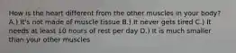 How is the heart different from the other muscles in your body? A.) It's not made of muscle tissue B.) It never gets tired C.) It needs at least 10 hours of rest per day D.) It is much smaller than your other muscles