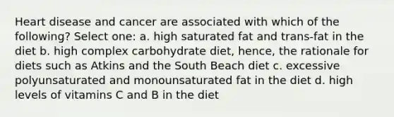 Heart disease and cancer are associated with which of the following? Select one: a. high saturated fat and trans-fat in the diet b. high complex carbohydrate diet, hence, the rationale for diets such as Atkins and the South Beach diet c. excessive polyunsaturated and monounsaturated fat in the diet d. high levels of vitamins C and B in the diet