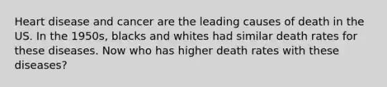 Heart disease and cancer are the leading causes of death in the US. In the 1950s, blacks and whites had similar death rates for these diseases. Now who has higher death rates with these diseases?