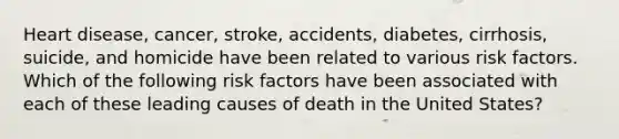 Heart disease, cancer, stroke, accidents, diabetes, cirrhosis, suicide, and homicide have been related to various risk factors. Which of the following risk factors have been associated with each of these leading causes of death in the United States?