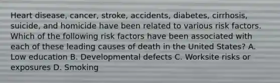 Heart disease, cancer, stroke, accidents, diabetes, cirrhosis, suicide, and homicide have been related to various risk factors. Which of the following risk factors have been associated with each of these leading causes of death in the United States? A. Low education B. Developmental defects C. Worksite risks or exposures D. Smoking