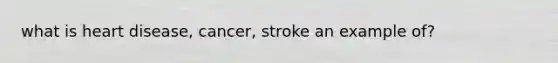 what is heart disease, cancer, stroke an example of?