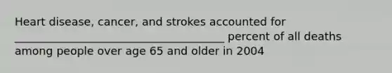 Heart disease, cancer, and strokes accounted for ______________________________________ percent of all deaths among people over age 65 and older in 2004