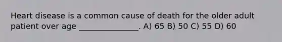 Heart disease is a common cause of death for the older adult patient over age _______________. A) 65 B) 50 C) 55 D) 60