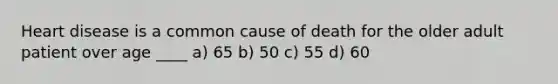 Heart disease is a common cause of death for the older adult patient over age ____ a) 65 b) 50 c) 55 d) 60