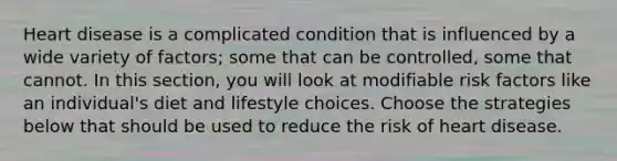 Heart disease is a complicated condition that is influenced by a wide variety of factors; some that can be controlled, some that cannot. In this section, you will look at modifiable risk factors like an individual's diet and lifestyle choices. Choose the strategies below that should be used to reduce the risk of heart disease.