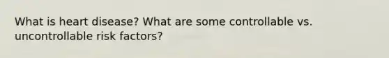 What is heart disease? What are some controllable vs. uncontrollable risk factors?