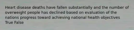 Heart disease deaths have fallen substantially and the number of overweight people has declined based on evaluation of the nations progress toward achieving national health objectives True False