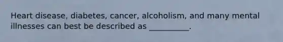 Heart disease, diabetes, cancer, alcoholism, and many mental illnesses can best be described as __________.