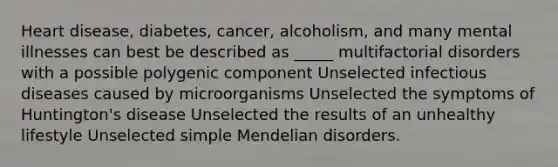 Heart disease, diabetes, cancer, alcoholism, and many mental illnesses can best be described as _____ multifactorial disorders with a possible polygenic component Unselected infectious diseases caused by microorganisms Unselected the symptoms of Huntington's disease Unselected the results of an unhealthy lifestyle Unselected simple Mendelian disorders.