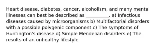 Heart disease, diabetes, cancer, alcoholism, and many mental illnesses can best be described as __________. a) Infectious diseases caused by microorganisms b) Multifactorial disorders with a possible polygenic component c) The symptoms of Huntington's disease d) Simple Mendelian disorders e) The results of an unhealthy lifestyle