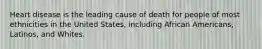 Heart disease is the leading cause of death for people of most ethnicities in the United States, including African Americans, Latinos, and Whites.