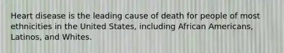 Heart disease is the leading cause of death for people of most ethnicities in the United States, including African Americans, Latinos, and Whites.