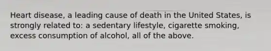 Heart disease, a leading cause of death in the United States, is strongly related to: a sedentary lifestyle, cigarette smoking, excess consumption of alcohol, all of the above.