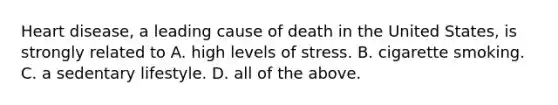 Heart disease, a leading cause of death in the United States, is strongly related to A. high levels of stress. B. cigarette smoking. C. a sedentary lifestyle. D. all of the above.