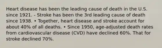 Heart disease has been the leading cause of death in the U.S. since 1921. - Stroke has been the 3rd leading cause of death since 1938. • Together, heart disease and stroke account for about 40% of all deaths. • Since 1950, age-adjusted death rates from cardiovascular disease (CVD) have declined 60%. That for stroke declined 70%.