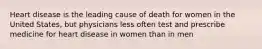 Heart disease is the leading cause of death for women in the United States, but physicians less often test and prescribe medicine for heart disease in women than in men