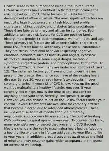 Heart disease is the number-one killer in the United States. Extensive studies have identified 16 factors that increase the risk of developing CVD. These factors definitely lead to the development of atherosclerosis. The most significant factors are inactivity, high blood pressure, a high blood lipid profile, cigarette smoking, obesity, and diabetes (plus prediabetes). These 6 are labeled primary and all can be controlled. Four additional primary risk factors for CVD are positive family history, male gender (+ postmenopausal women), race, and age. These primary risk factors are all uncontrollable. There are 6 more CVD factors labeled secondary. These are all controllable. They are stress, emotional behavior (especially negative emotional behaviors such as hostility and anger), excessive alcohol consumption (+ some illegal drugs), metabolic syndrome, C-reactive protein, and homocysteine. Of the total 16 risk Page 277factors, how many are under your control? (Answer: 12). The more risk factors you have and the longer they are present, the greater the chance you have of developing heart disease. By age 20, you already have fatty deposits in your coronary arteries. If your risk of CVD is low, keep up the good work by maintaining a healthy lifestyle. However, if your coronary risk is high, now is the time to act. You can't do anything about your race, heredity, sex (gender), or age. However, you can choose to act on the 12 risk factors under your control. Several treatments are available for coronary arteries that become blocked due to advanced atherosclerosis. These include exercise and diet modification, drug therapy, angioplasty, and coronary bypass surgery. The cost of treating CVD continues to spiral upward every year. To counter this trend, many scientists are convinced that preventing CVD through lifestyle change is the key to maximizing heart health. Adopting a healthy lifestyle early in life can add years to your life and life to your years. In addition, great discoveries await us as the field of mind and body research gains wider acceptance in the quest for increased well-being.