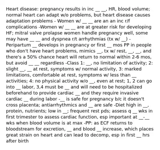 Heart disease: pregnancy results in inc __ __, HR, blood volume; normal heart can adapt w/o problems, but heart disease causes adaptation problems - Women w/ __ __ are an an inc r/f complications -Women w/ __ __ are at greater risk for developing HF; mitral valve prolapse women handle pregnancy well, some may have __ __ and dyspnea r/t arrhythmias (tx w/ __) -Peripartum __ develops in pregnancy or first __ mos PP in people who don't have heart problems, mimics __, tx w/ rest, __, __, and there's a 50% chance heart will return to normal within 2-6 mos, but avoid __ __ regardless -Class 1: __, no limitation of activity; 2: slight __, __ at rest, symptoms w/ normal activity, 3: marked limitations, comfortable at rest, symptoms w/ less than __ activities; 4: no physical activity w/o __, even at rest; 1, 2 can go into __ labor, 3,4 must be __ and will need to be hospitalized beforehand to provide cardiac __ and they require invasive cardiac __ during labor -__ is safe for pregnancy b/c it doesn't cross placenta; antiarrhythmics and __ are safe -Diet high in __, protein, nutrients; low in __; frequent rest pds; assess q __ wks in first trimester to assess cardiac function, esp important at __-__ wks when blood volume is at max -PP: as ECF returns to bloodstream for excretion, __ and blood __ increase, which places great strain on heart and can lead to decomp, esp in first __ hrs after birth