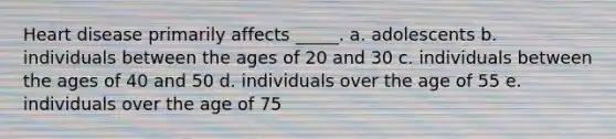 Heart disease primarily affects _____. a. adolescents b. individuals between the ages of 20 and 30 c. individuals between the ages of 40 and 50 d. individuals over the age of 55 e. individuals over the age of 75