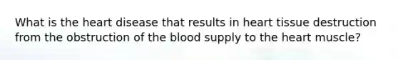 What is the heart disease that results in heart tissue destruction from the obstruction of the blood supply to the heart muscle?