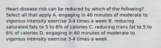 Heart disease risk can be reduced by which of the following? Select all that apply A. engaging in 40 minutes of moderate to vigorous intensity exercise 3-4 times a week B. reducing saturated fats to 5 to 6% of calories C. reducing trans fat to 5 to 6% of calories D. engaging in 60 minutes of moderate to vigorous intensity exercise 3-4 times a week