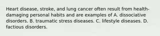 Heart disease, stroke, and lung cancer often result from health-damaging personal habits and are examples of A. dissociative disorders. B. traumatic stress diseases. C. lifestyle diseases. D. factious disorders.