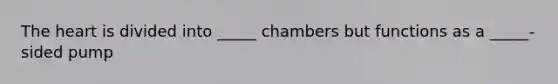 The heart is divided into _____ chambers but functions as a _____-sided pump