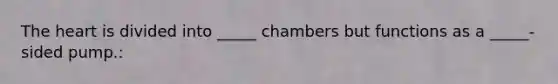 The heart is divided into _____ chambers but functions as a _____-sided pump.: