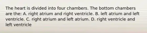 The heart is divided into four chambers. The bottom chambers are the: A. right atrium and right ventricle. B. left atrium and left ventricle. C. right atrium and left atrium. D. right ventricle and left ventricle