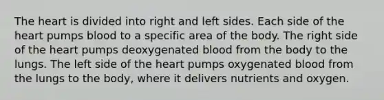 The heart is divided into right and left sides. Each side of the heart pumps blood to a specific area of the body. The right side of the heart pumps deoxygenated blood from the body to the lungs. The left side of the heart pumps oxygenated blood from the lungs to the body, where it delivers nutrients and oxygen.