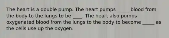 The heart is a double pump. The heart pumps _____ blood from the body to the lungs to be ____. The heart also pumps oxygenated blood from the lungs to the body to become _____ as the cells use up the oxygen.