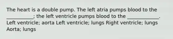 The heart is a double pump. The left atria pumps blood to the ___________; the left ventricle pumps blood to the _____________. Left ventricle; aorta Left ventricle; lungs Right ventricle; lungs Aorta; lungs