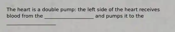 The heart is a double pump: the left side of the heart receives blood from the ____________________ and pumps it to the ____________________
