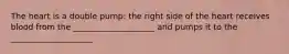 The heart is a double pump: the right side of the heart receives blood from the ____________________ and pumps it to the ____________________