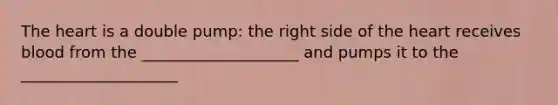 The heart is a double pump: the right side of the heart receives blood from the ____________________ and pumps it to the ____________________