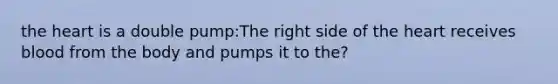 the heart is a double pump:The right side of the heart receives blood from the body and pumps it to the?