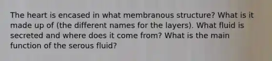 The heart is encased in what membranous structure? What is it made up of (the different names for the layers). What fluid is secreted and where does it come from? What is the main function of the serous fluid?